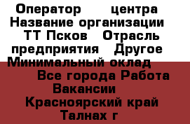 Оператор Call-центра › Название организации ­ ТТ-Псков › Отрасль предприятия ­ Другое › Минимальный оклад ­ 17 000 - Все города Работа » Вакансии   . Красноярский край,Талнах г.